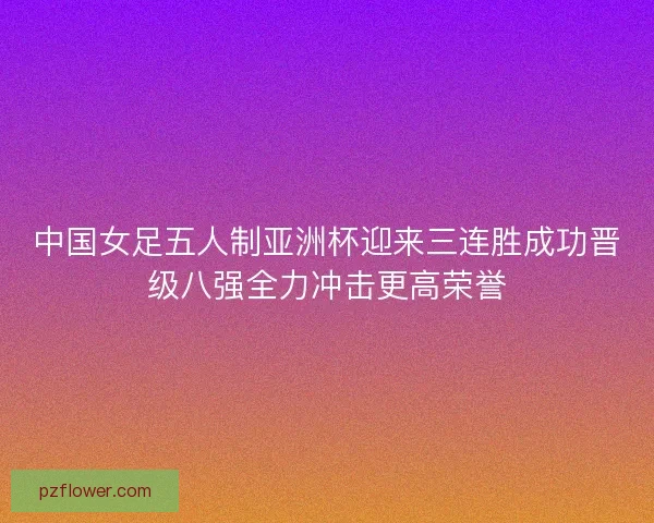中国女足五人制亚洲杯迎来三连胜成功晋级八强全力冲击更高荣誉