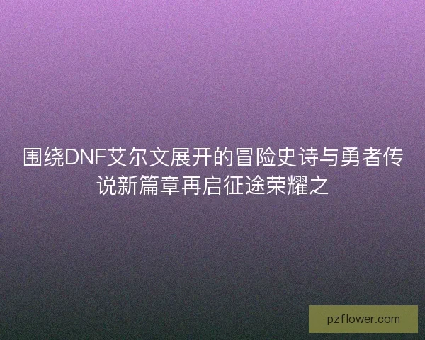 围绕DNF艾尔文展开的冒险史诗与勇者传说新篇章再启征途荣耀之