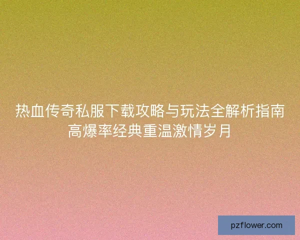 热血传奇私服下载攻略与玩法全解析指南高爆率经典重温激情岁月